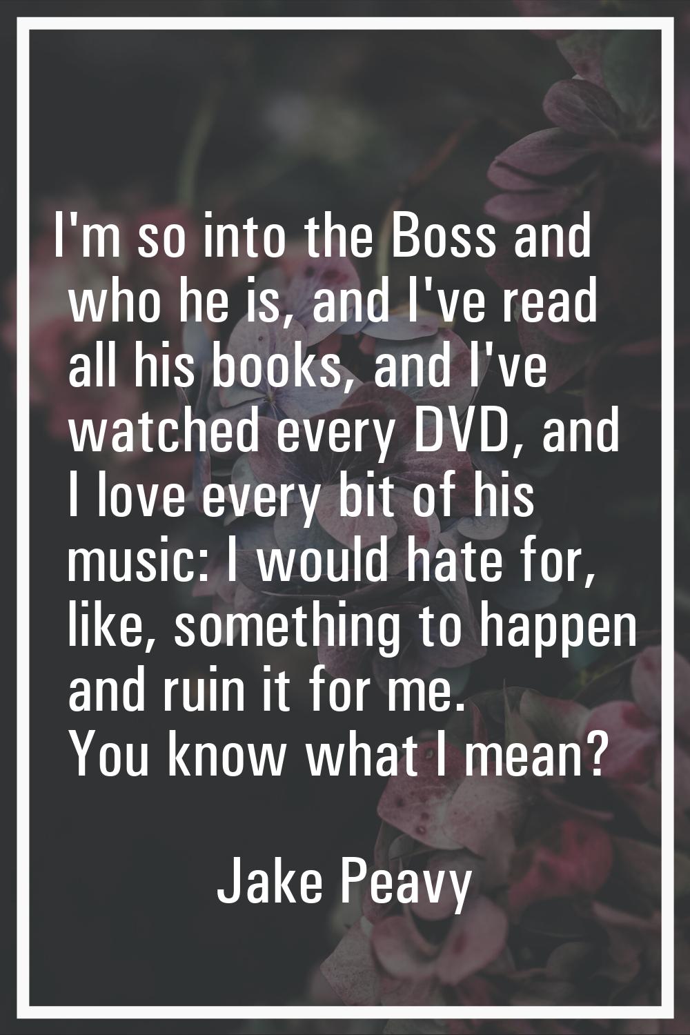 I'm so into the Boss and who he is, and I've read all his books, and I've watched every DVD, and I 