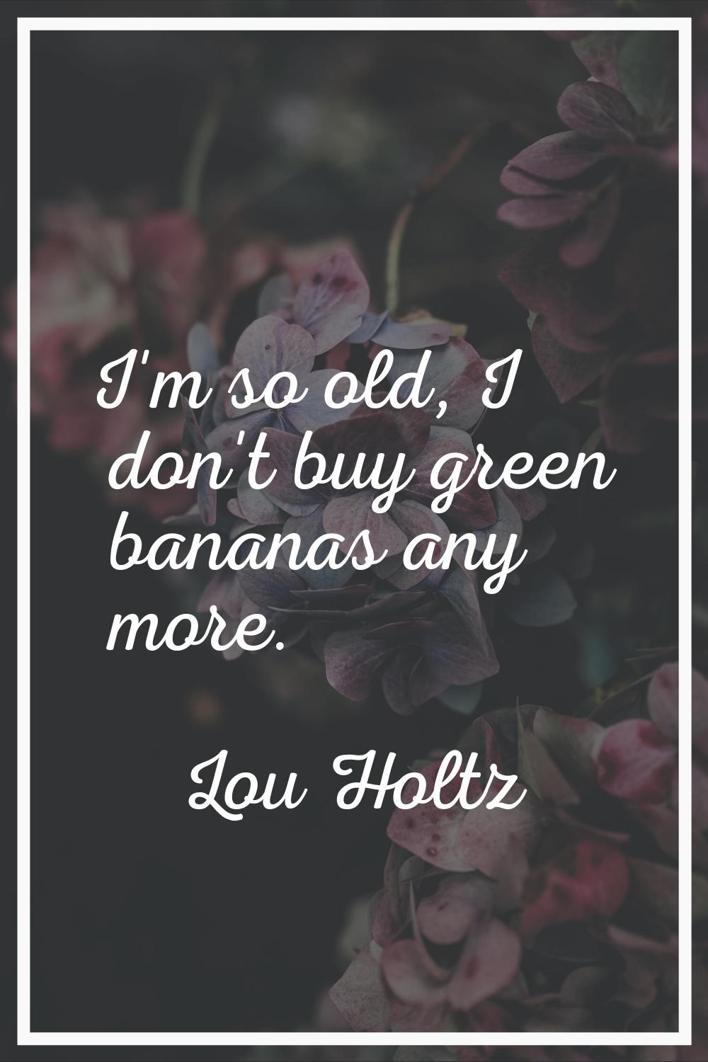 I'm so old, I don't buy green bananas any more.