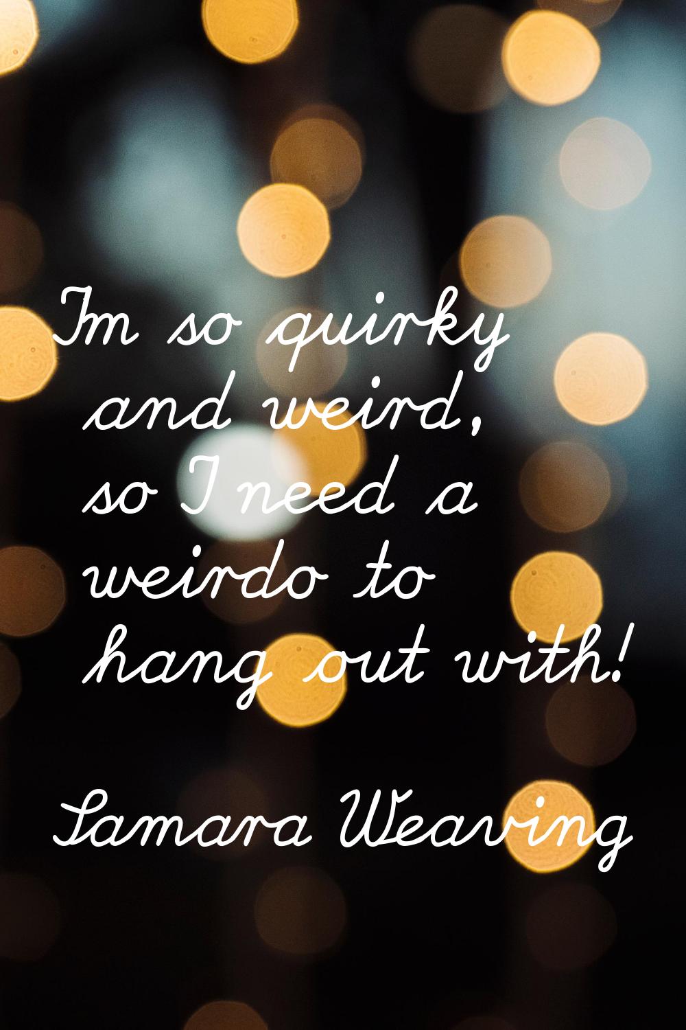 I'm so quirky and weird, so I need a weirdo to hang out with!