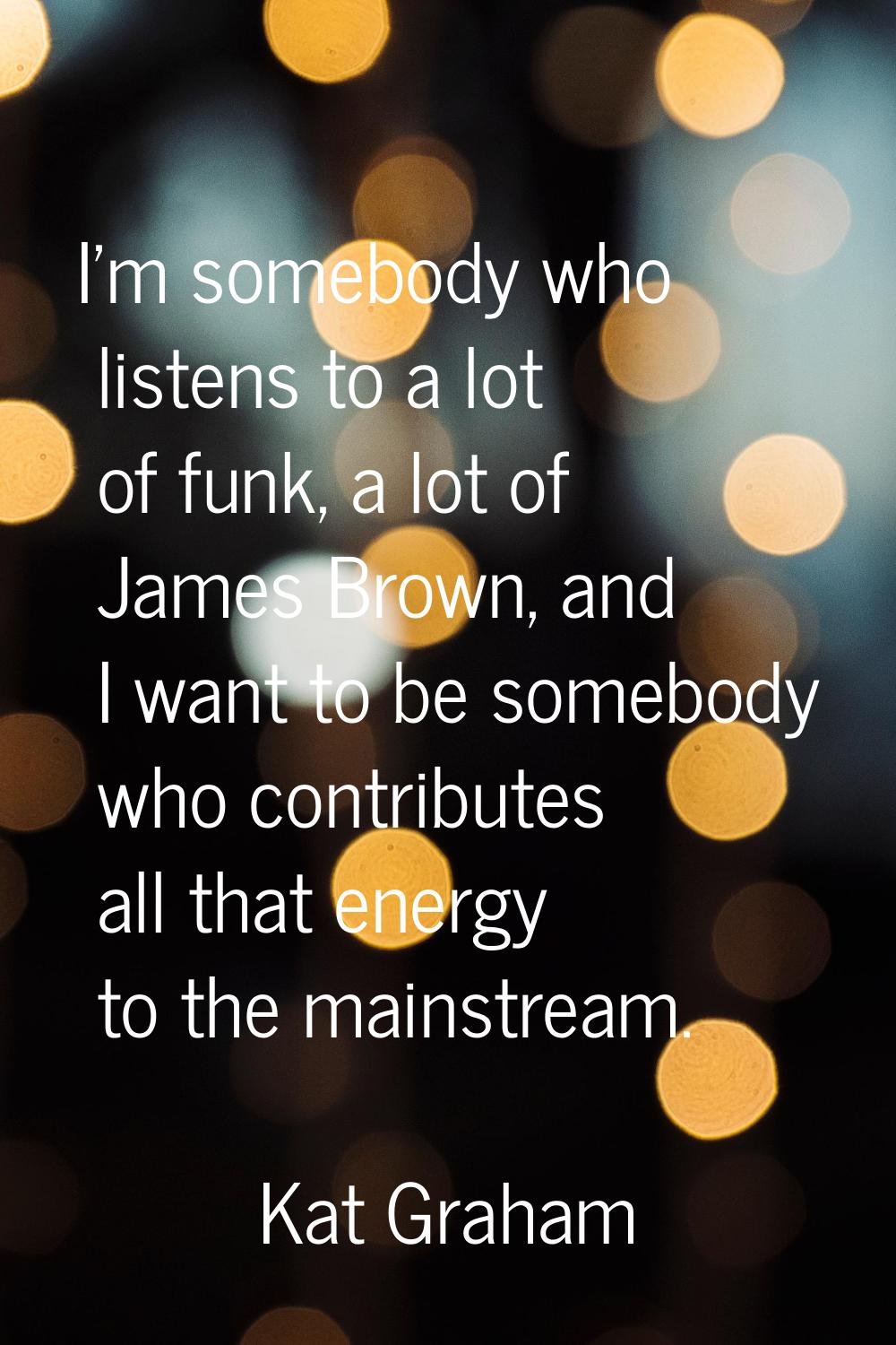 I'm somebody who listens to a lot of funk, a lot of James Brown, and I want to be somebody who cont