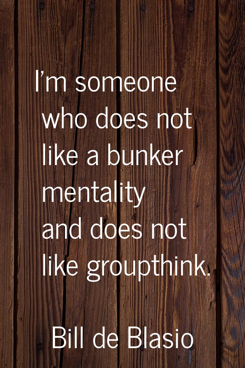 I'm someone who does not like a bunker mentality and does not like groupthink.