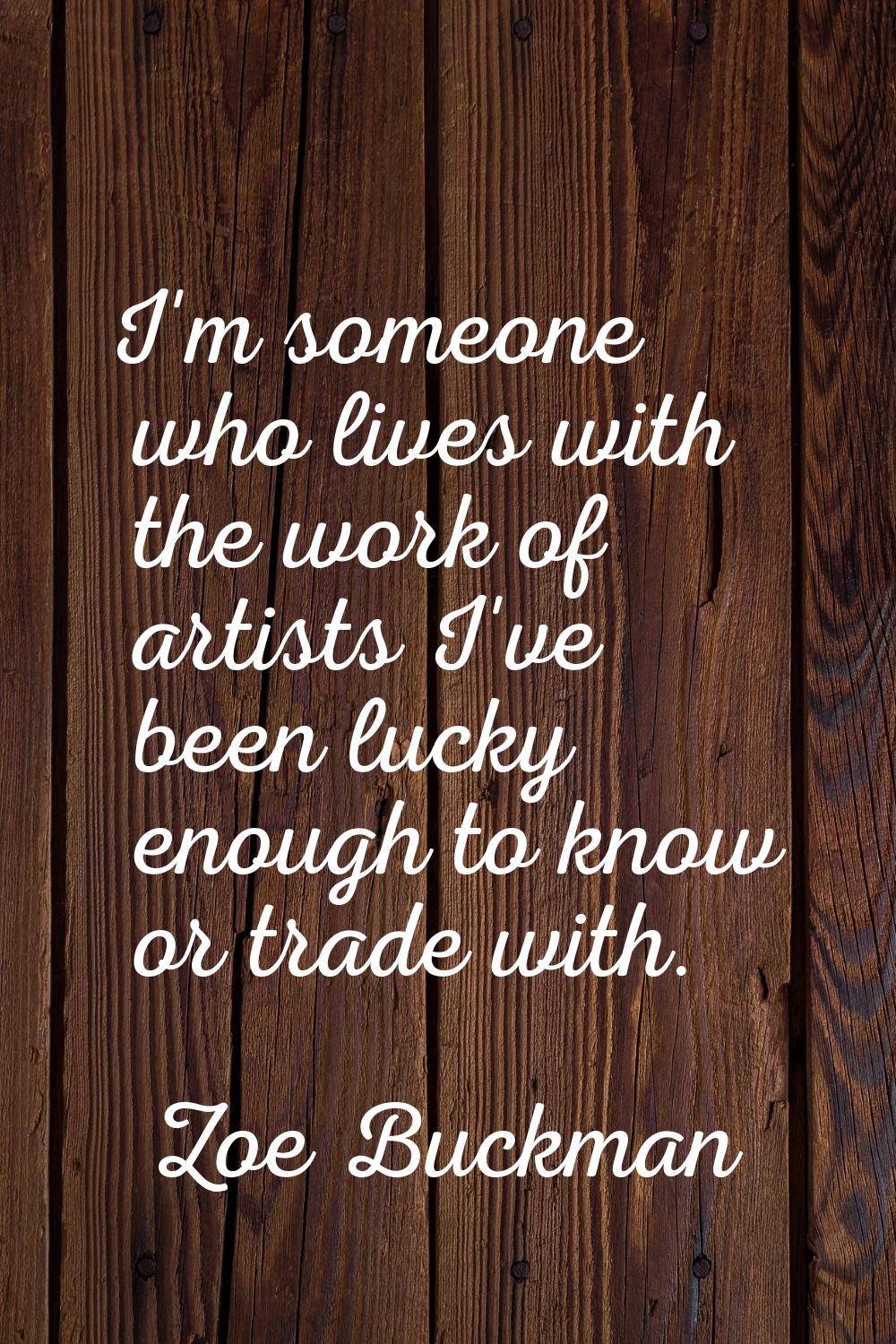 I'm someone who lives with the work of artists I've been lucky enough to know or trade with.