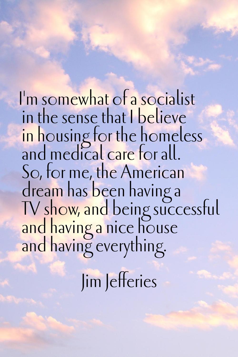 I'm somewhat of a socialist in the sense that I believe in housing for the homeless and medical car
