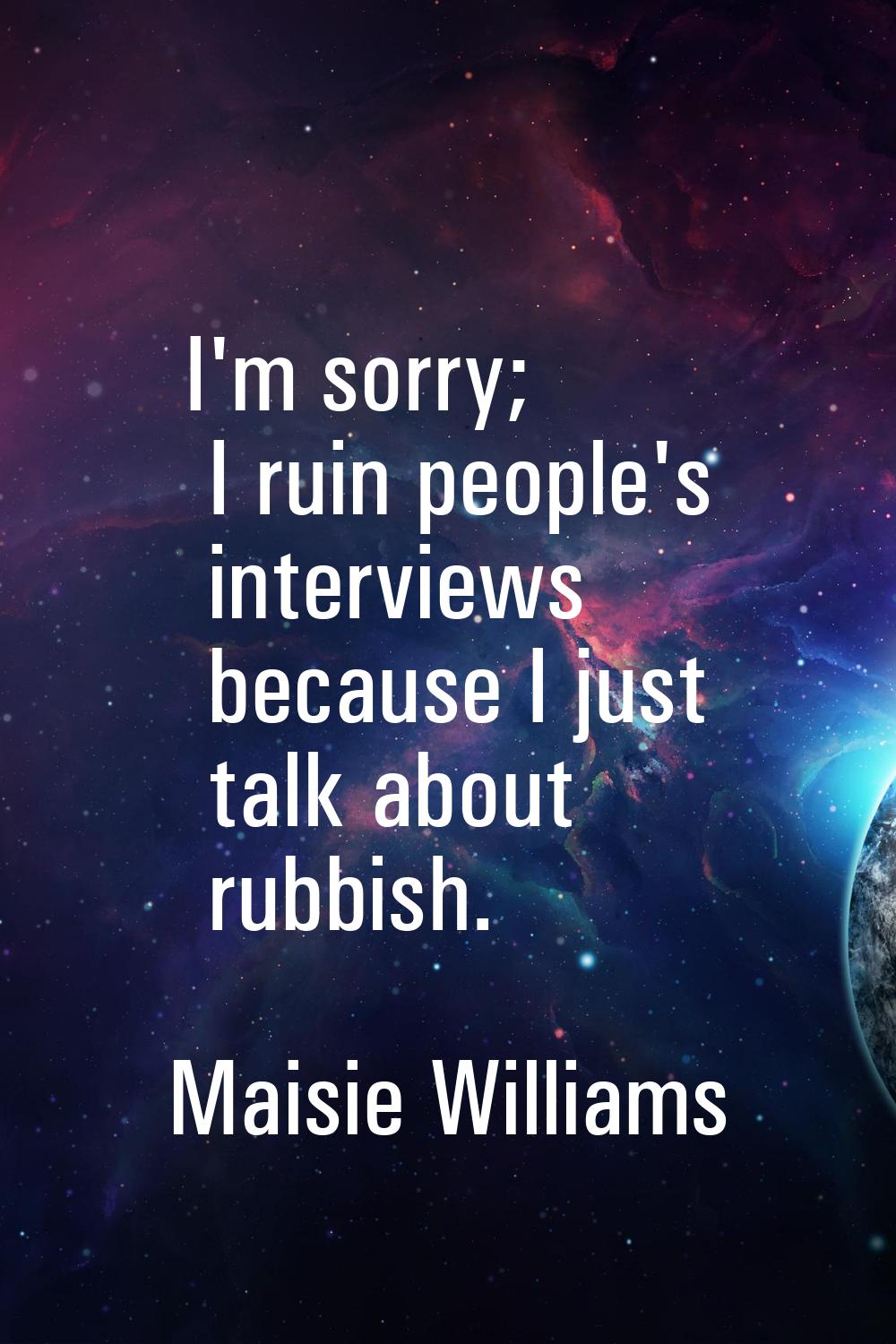 I'm sorry; I ruin people's interviews because I just talk about rubbish.