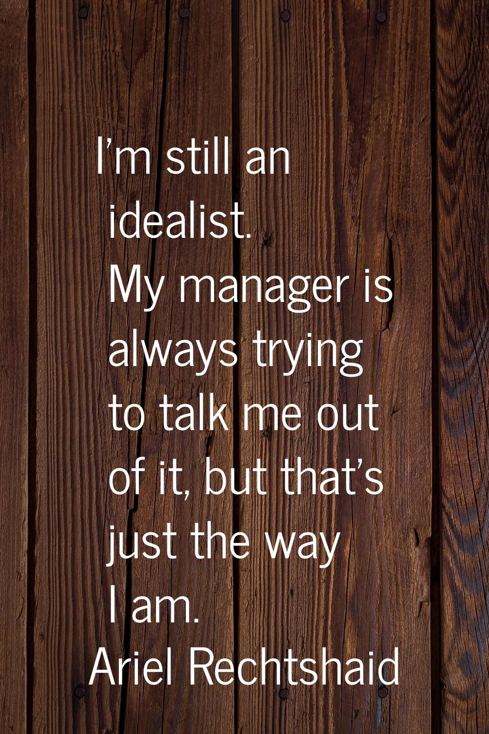I'm still an idealist. My manager is always trying to talk me out of it, but that's just the way I 