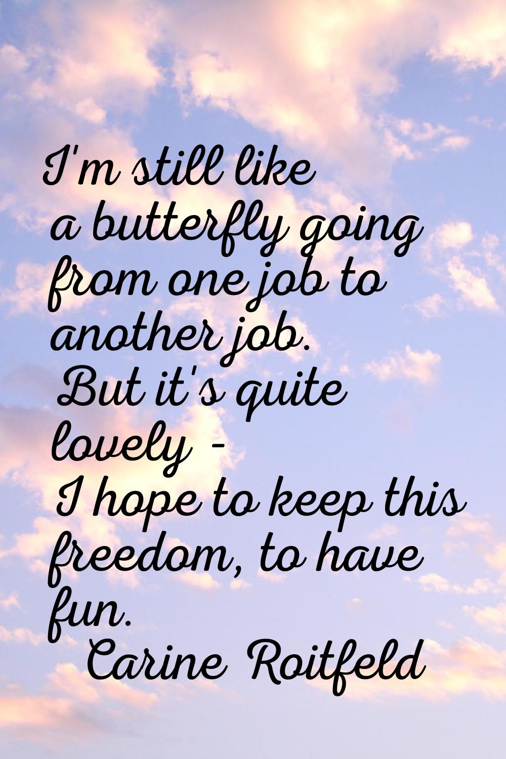 I'm still like a butterfly going from one job to another job. But it's quite lovely - I hope to kee