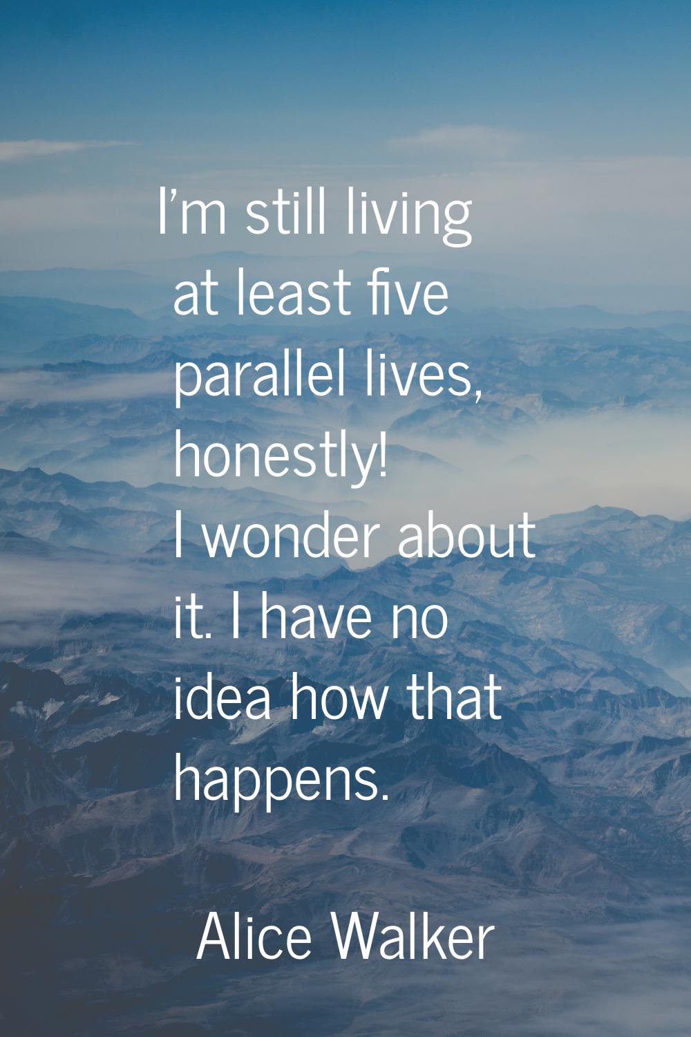 I'm still living at least five parallel lives, honestly! I wonder about it. I have no idea how that