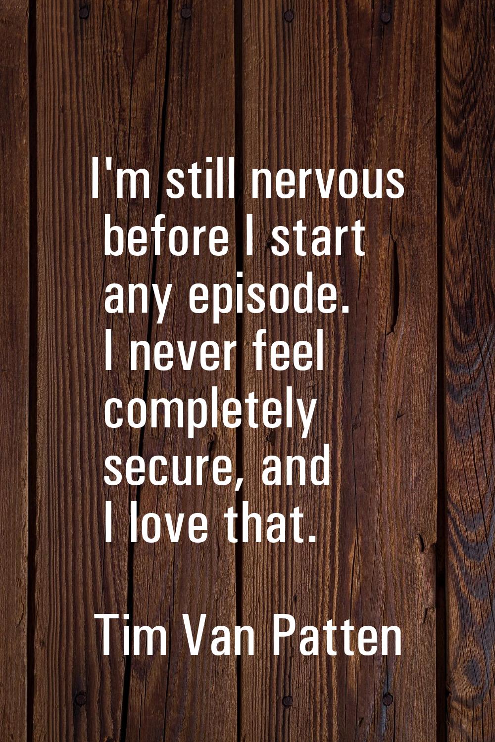 I'm still nervous before I start any episode. I never feel completely secure, and I love that.