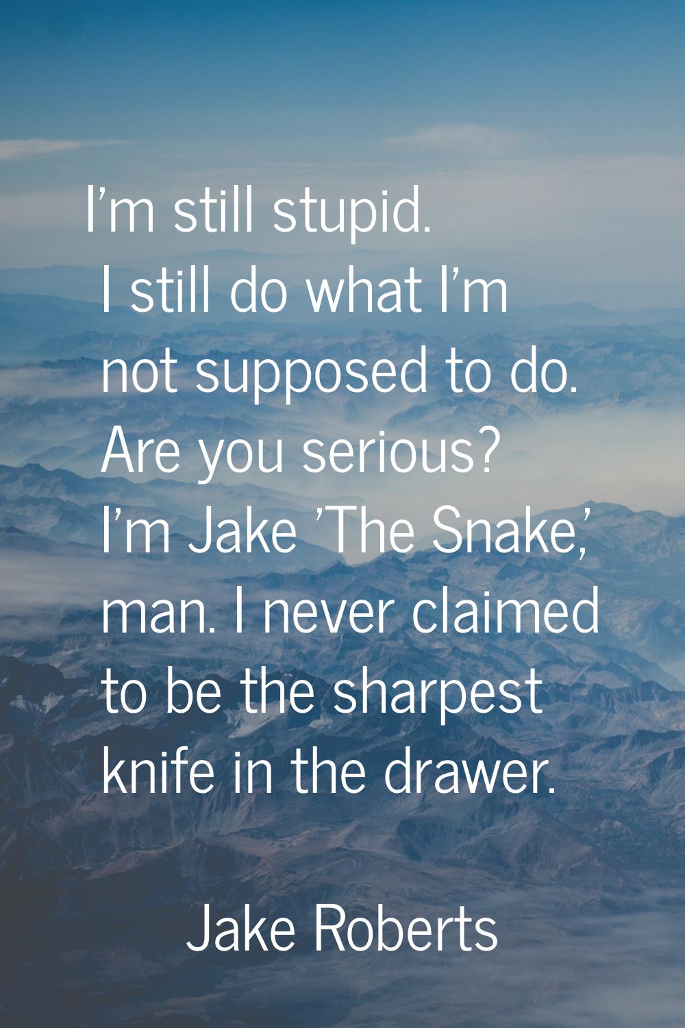 I'm still stupid. I still do what I'm not supposed to do. Are you serious? I'm Jake 'The Snake,' ma