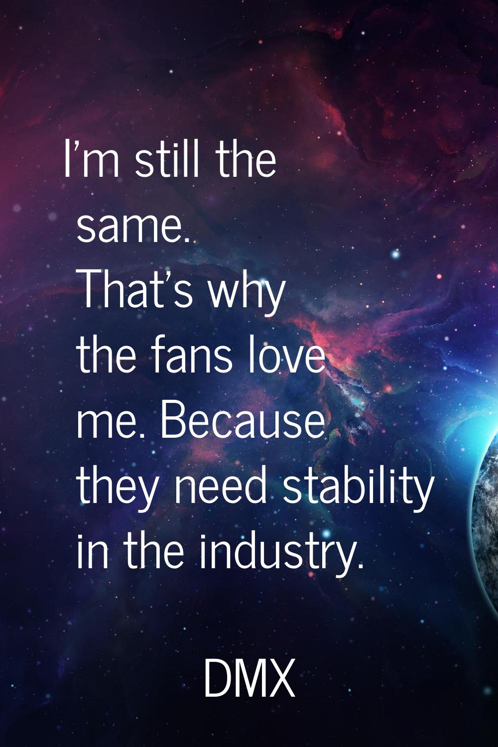 I'm still the same. That's why the fans love me. Because they need stability in the industry.