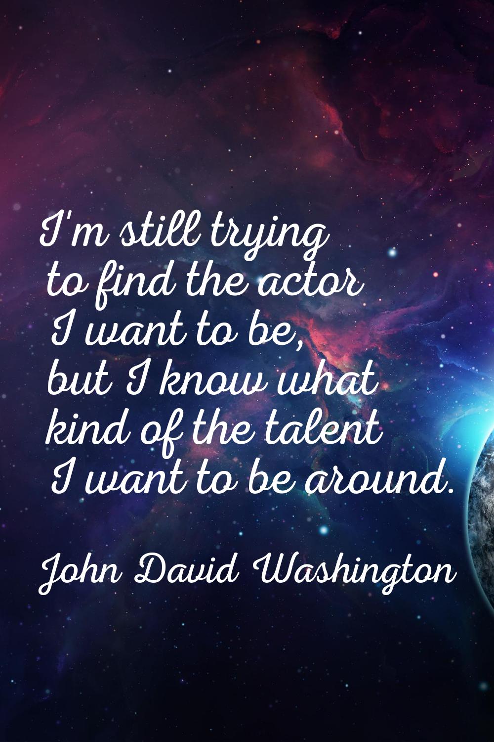 I'm still trying to find the actor I want to be, but I know what kind of the talent I want to be ar