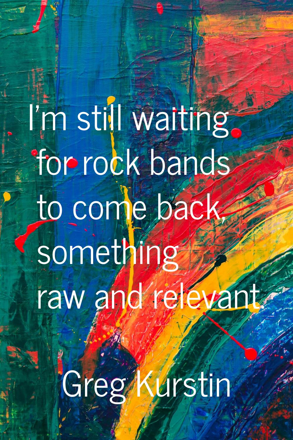 I'm still waiting for rock bands to come back, something raw and relevant.