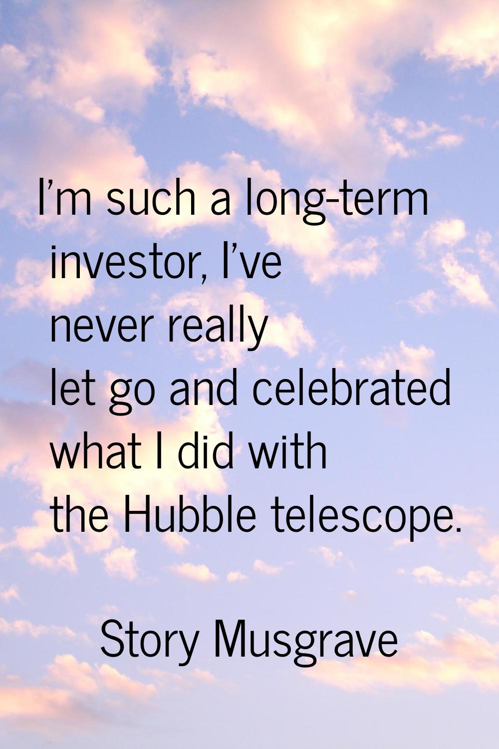I'm such a long-term investor, I've never really let go and celebrated what I did with the Hubble t