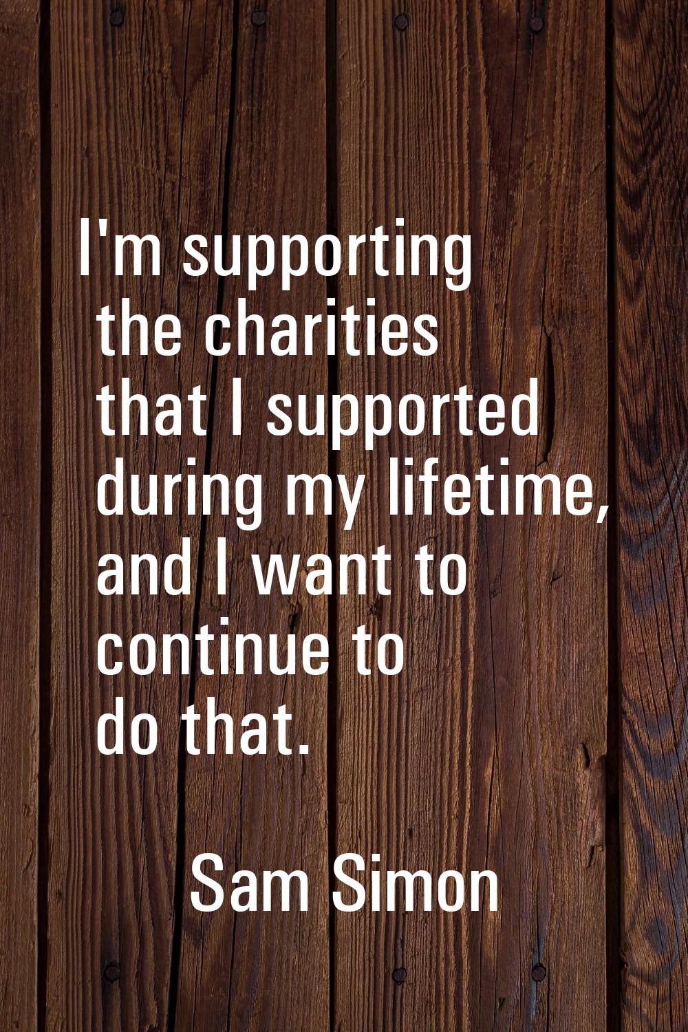 I'm supporting the charities that I supported during my lifetime, and I want to continue to do that