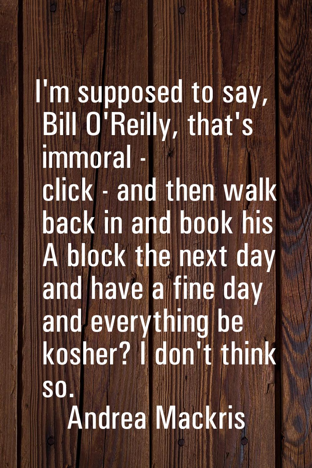 I'm supposed to say, Bill O'Reilly, that's immoral - click - and then walk back in and book his A b