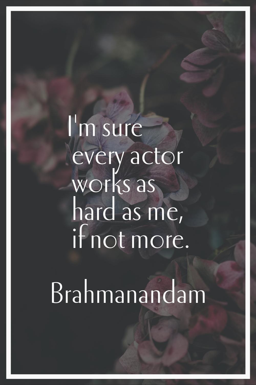 I'm sure every actor works as hard as me, if not more.