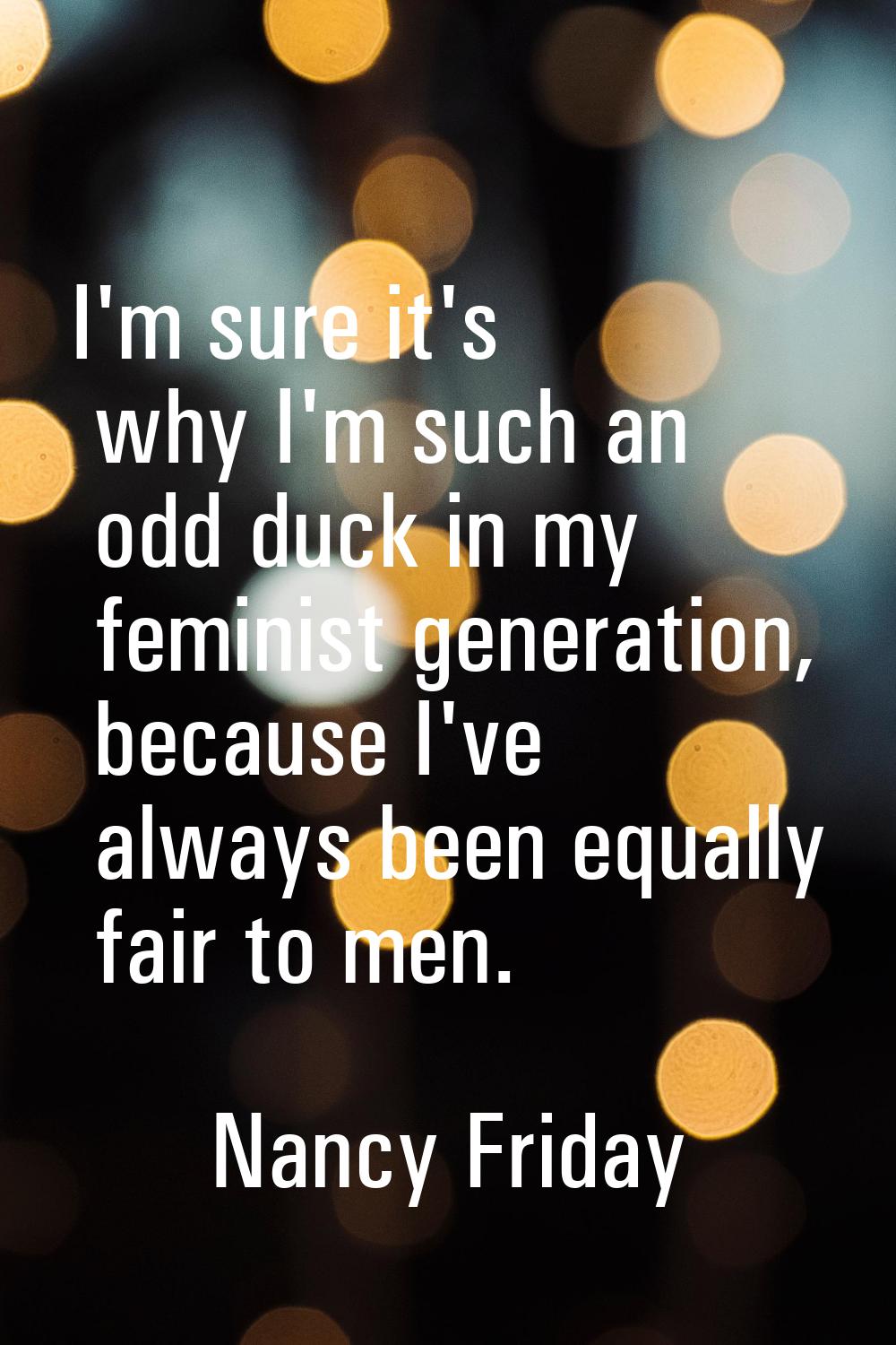 I'm sure it's why I'm such an odd duck in my feminist generation, because I've always been equally 