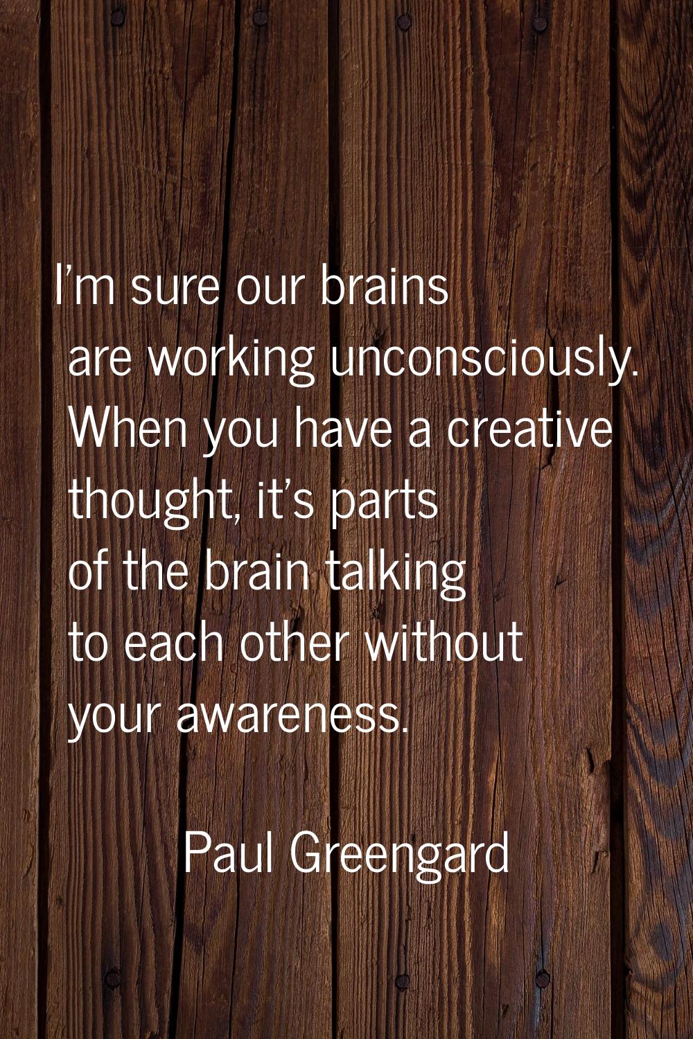 I'm sure our brains are working unconsciously. When you have a creative thought, it's parts of the 