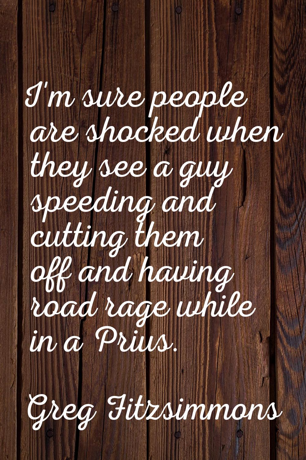 I'm sure people are shocked when they see a guy speeding and cutting them off and having road rage 