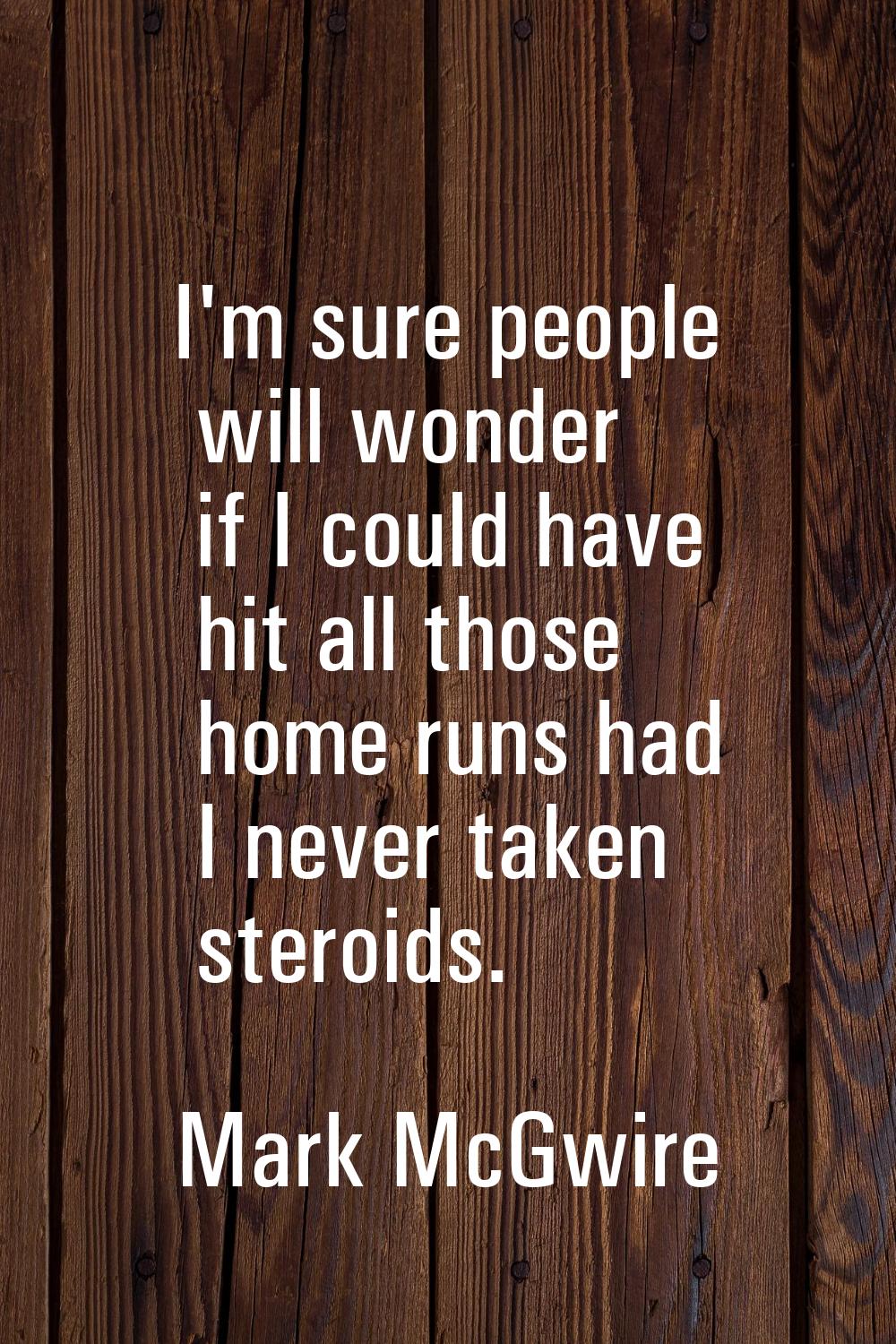 I'm sure people will wonder if I could have hit all those home runs had I never taken steroids.