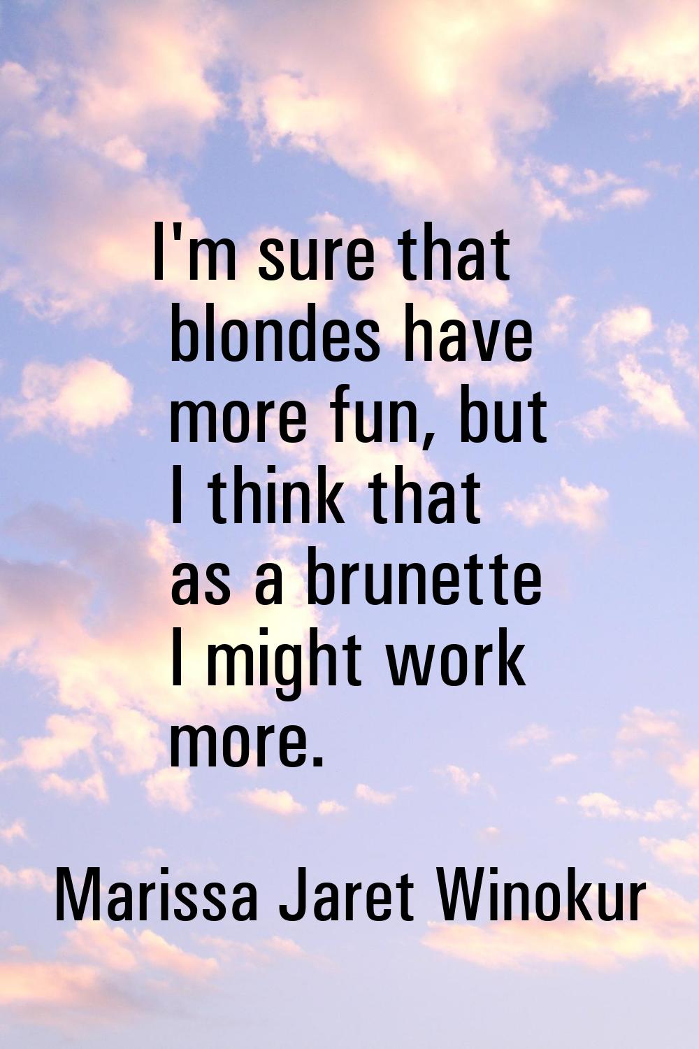 I'm sure that blondes have more fun, but I think that as a brunette I might work more.