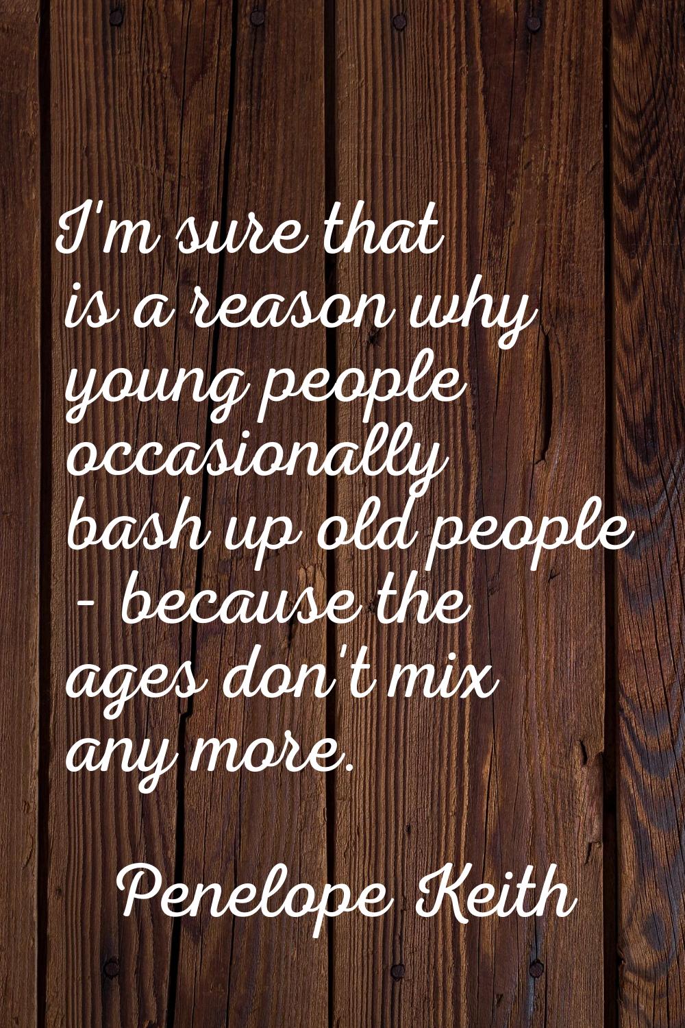 I'm sure that is a reason why young people occasionally bash up old people - because the ages don't