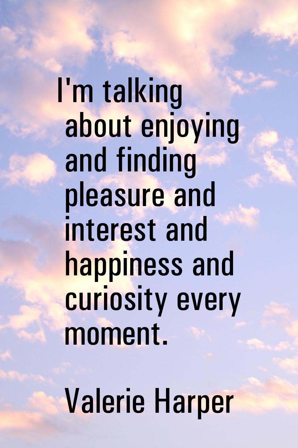 I'm talking about enjoying and finding pleasure and interest and happiness and curiosity every mome