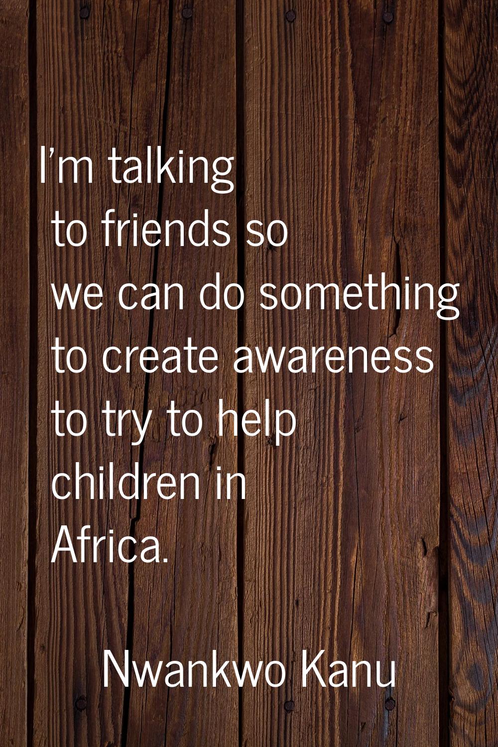 I'm talking to friends so we can do something to create awareness to try to help children in Africa