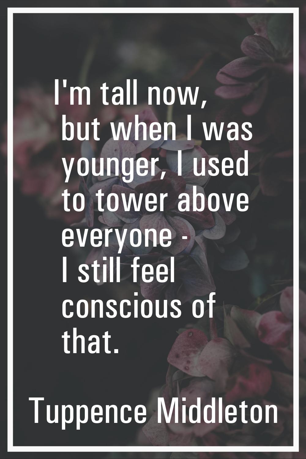 I'm tall now, but when I was younger, I used to tower above everyone - I still feel conscious of th