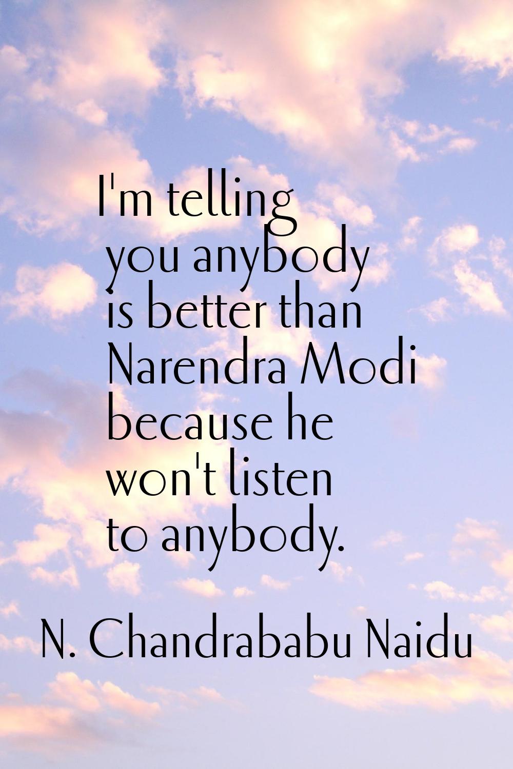 I'm telling you anybody is better than Narendra Modi because he won't listen to anybody.