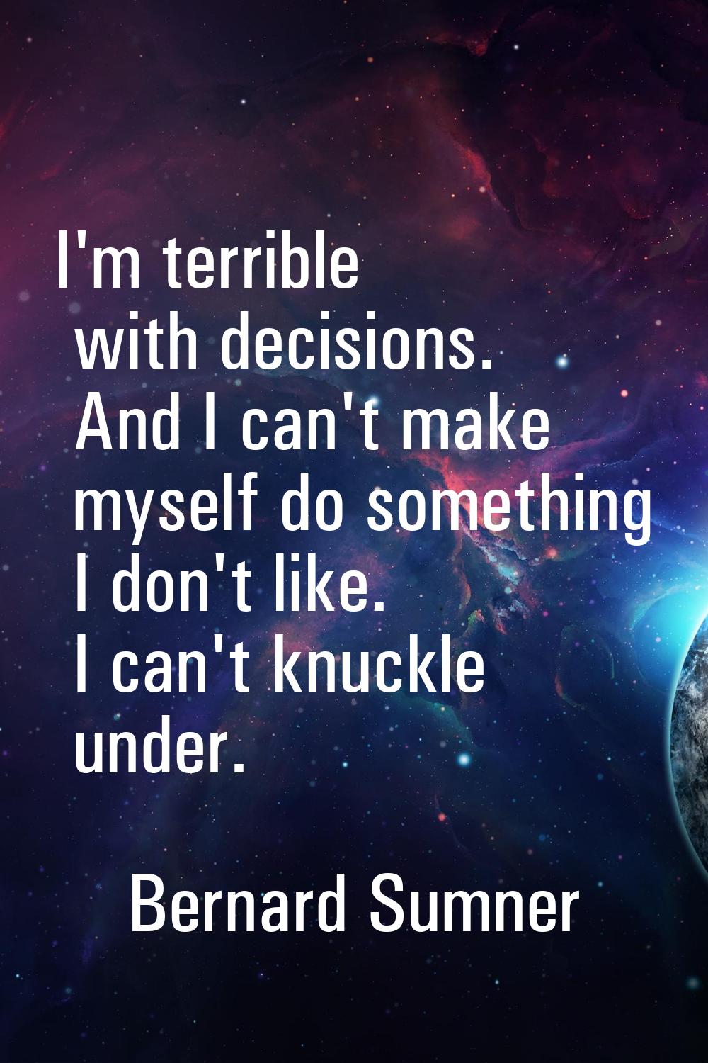 I'm terrible with decisions. And I can't make myself do something I don't like. I can't knuckle und