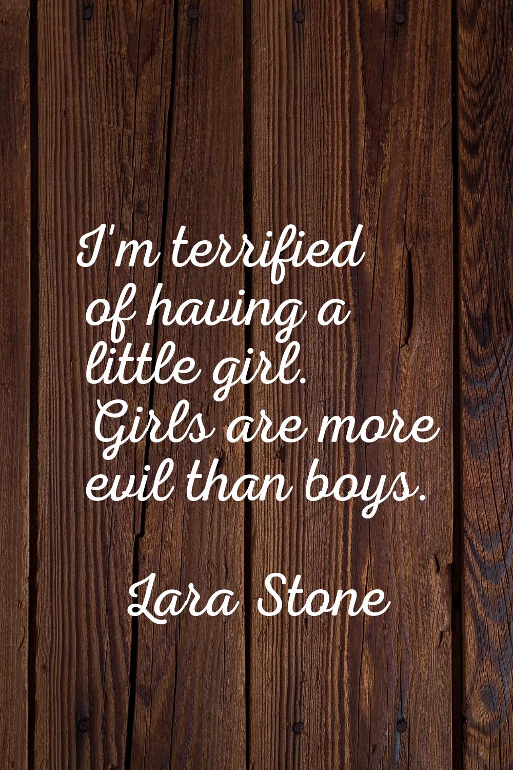 I'm terrified of having a little girl. Girls are more evil than boys.