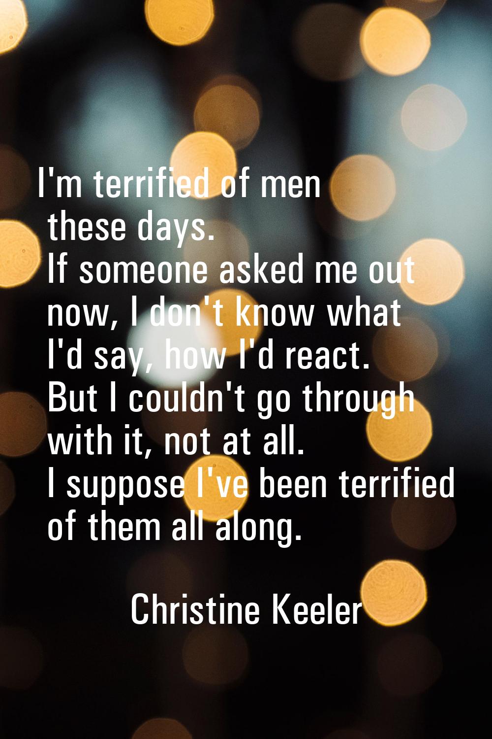 I'm terrified of men these days. If someone asked me out now, I don't know what I'd say, how I'd re