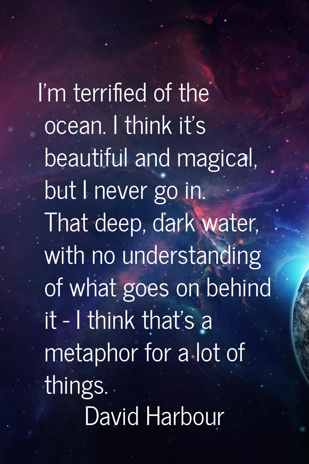 I'm terrified of the ocean. I think it's beautiful and magical, but I never go in. That deep, dark 