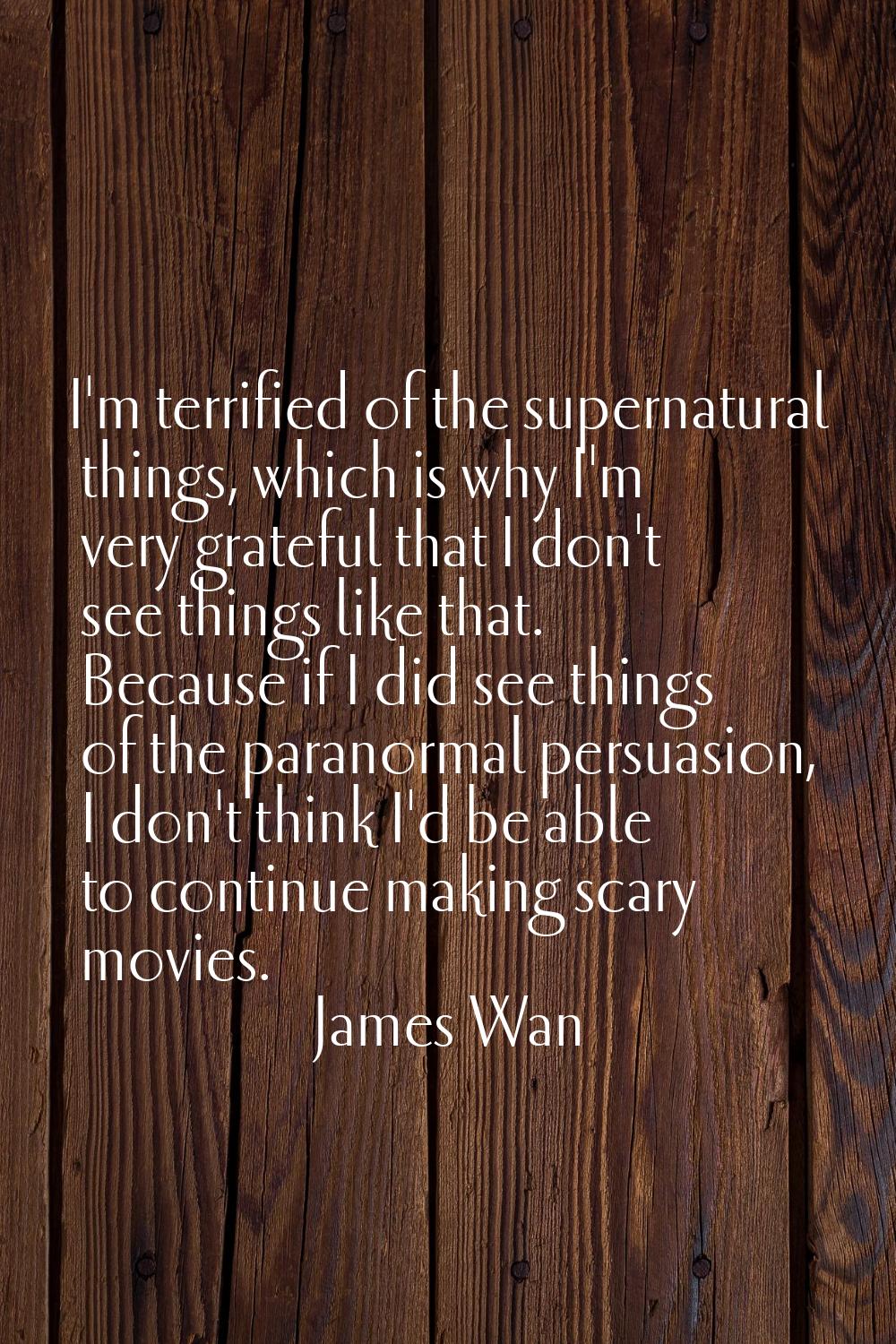 I'm terrified of the supernatural things, which is why I'm very grateful that I don't see things li