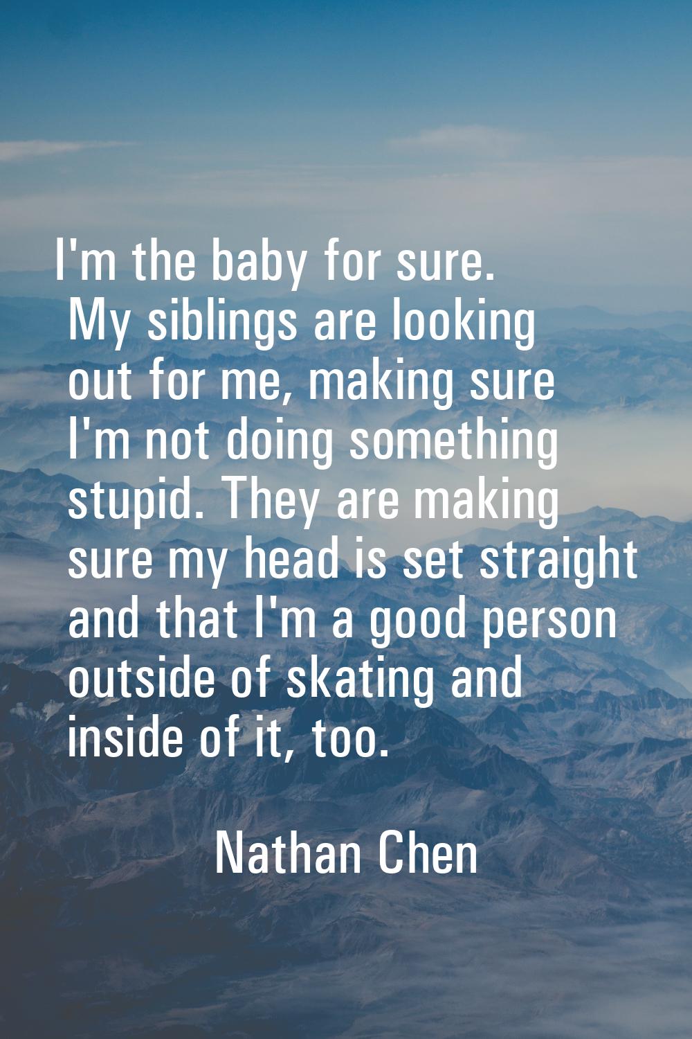 I'm the baby for sure. My siblings are looking out for me, making sure I'm not doing something stup