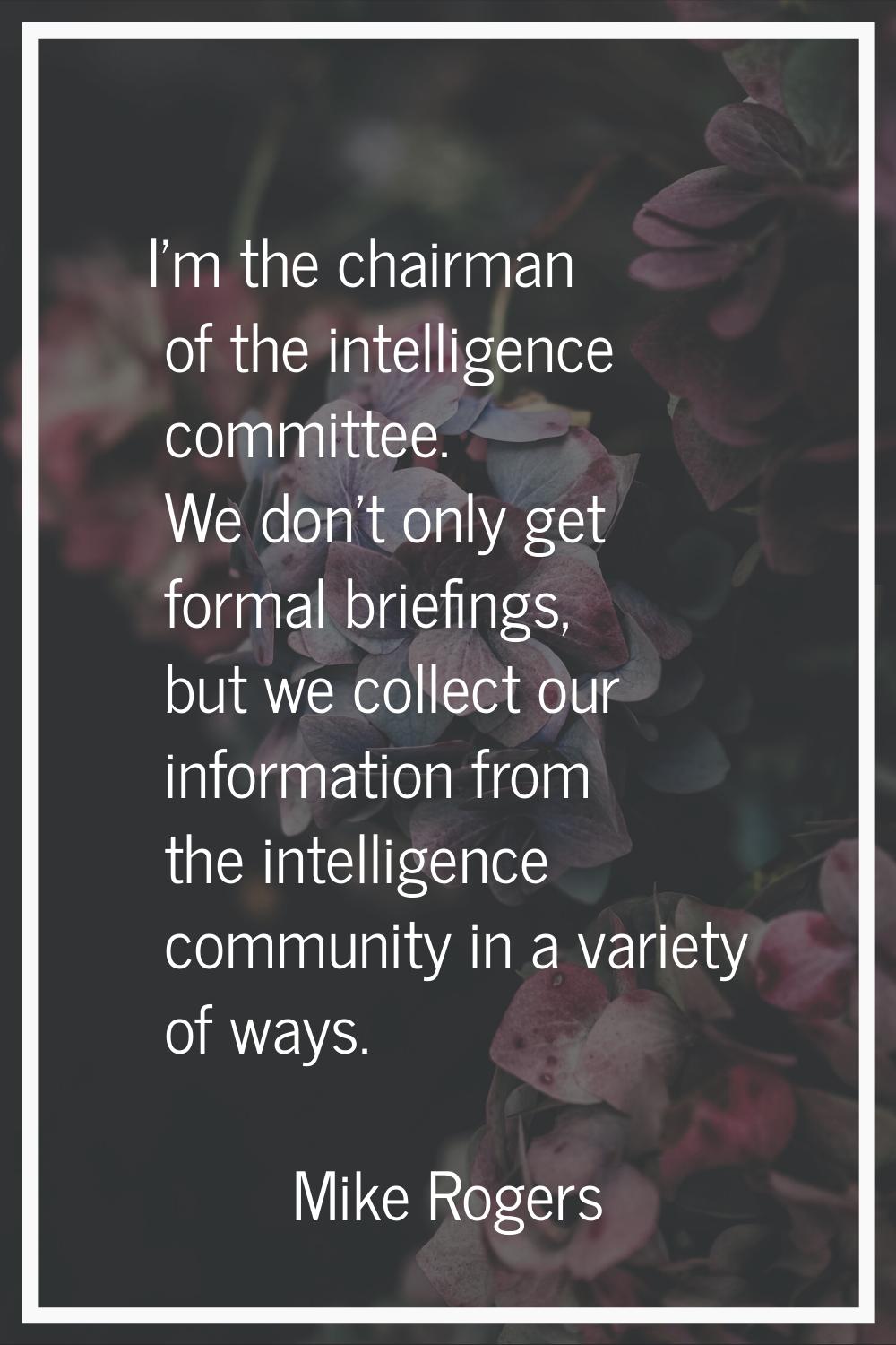 I'm the chairman of the intelligence committee. We don't only get formal briefings, but we collect 