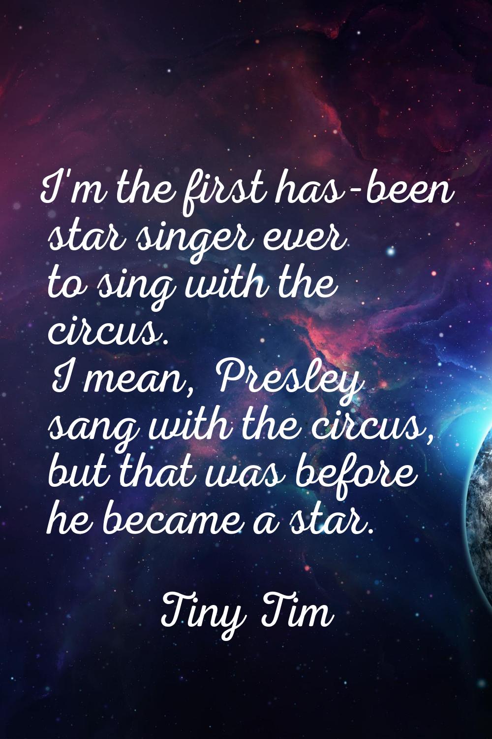 I'm the first has-been star singer ever to sing with the circus. I mean, Presley sang with the circ