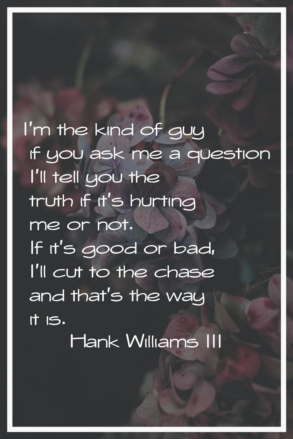 I'm the kind of guy if you ask me a question I'll tell you the truth if it's hurting me or not. If 