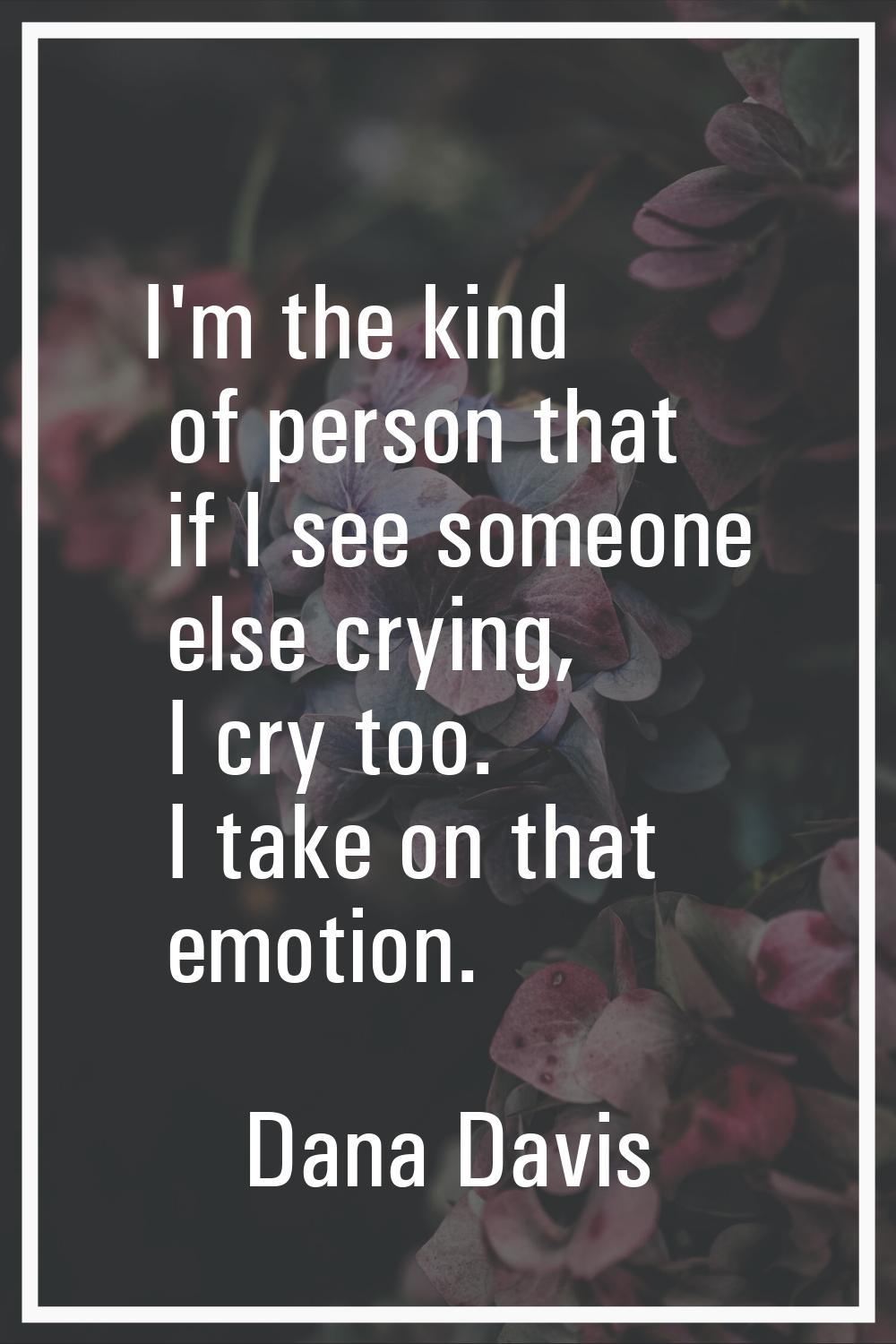 I'm the kind of person that if I see someone else crying, I cry too. I take on that emotion.