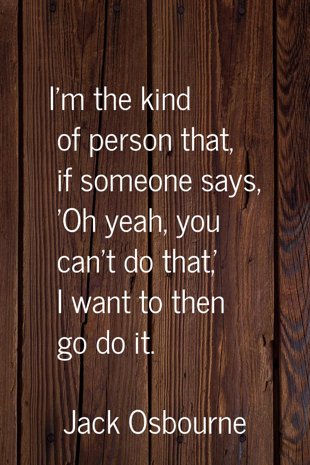 I'm the kind of person that, if someone says, 'Oh yeah, you can't do that,' I want to then go do it
