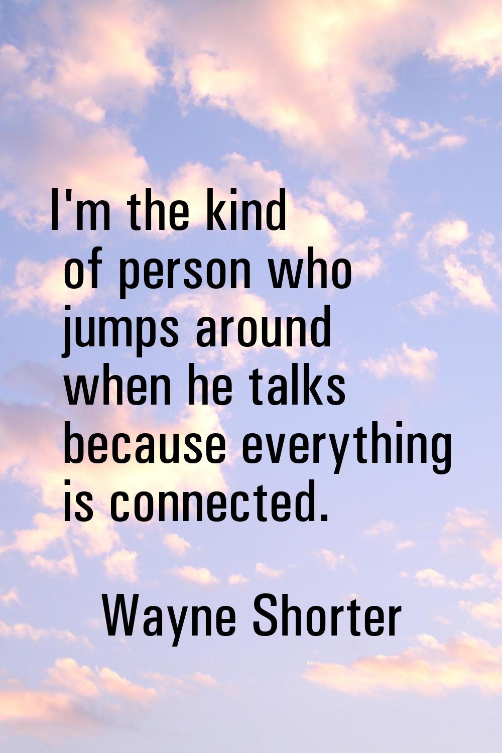 I'm the kind of person who jumps around when he talks because everything is connected.