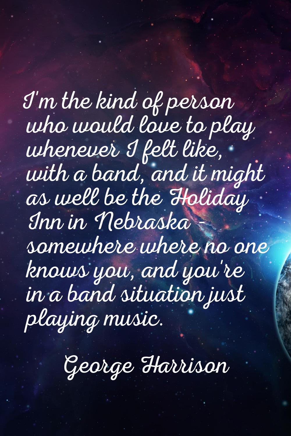 I'm the kind of person who would love to play whenever I felt like, with a band, and it might as we