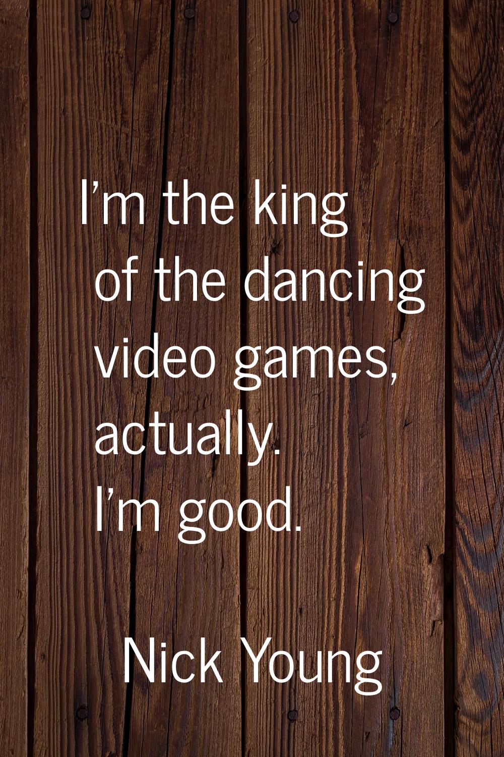 I'm the king of the dancing video games, actually. I'm good.