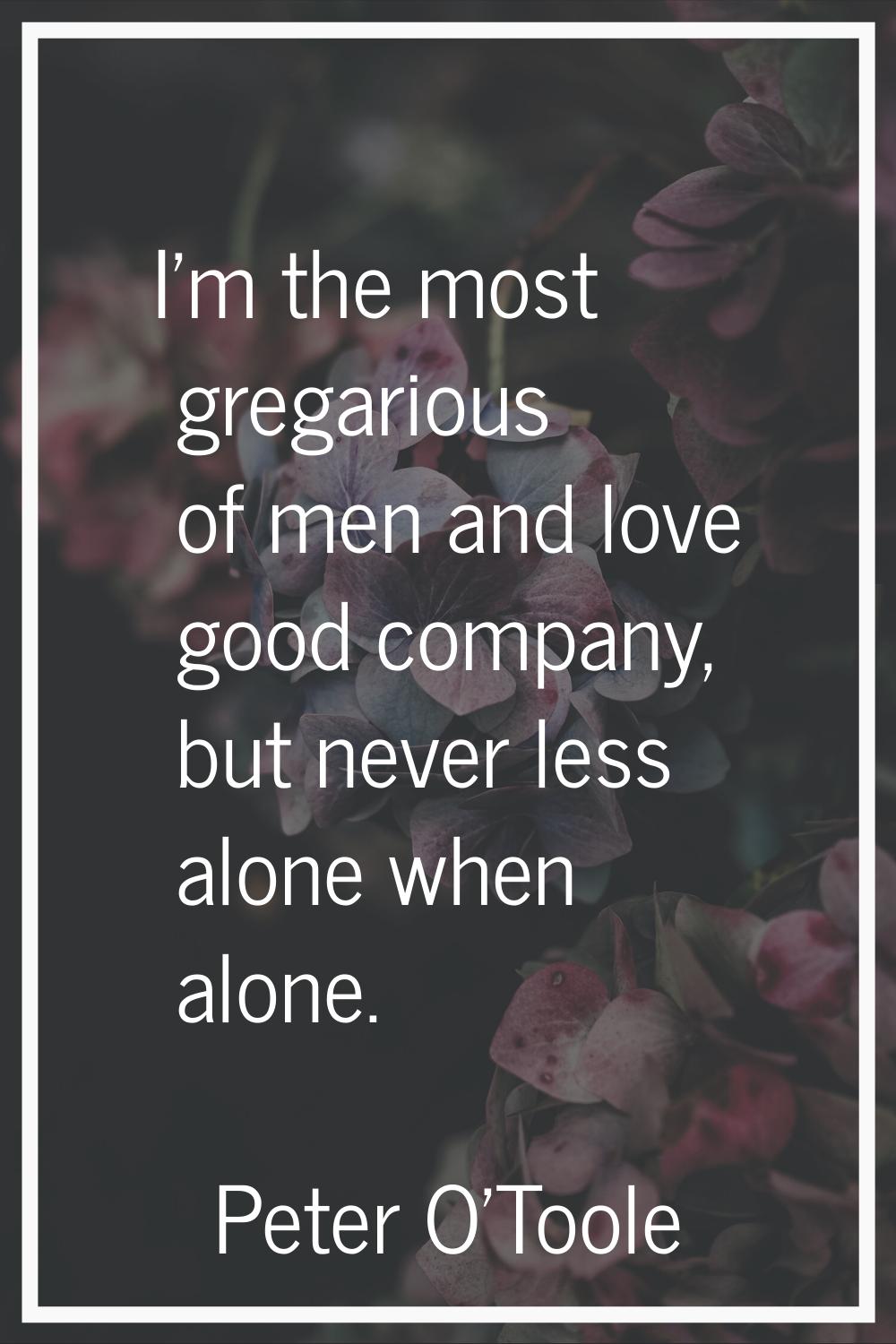 I'm the most gregarious of men and love good company, but never less alone when alone.