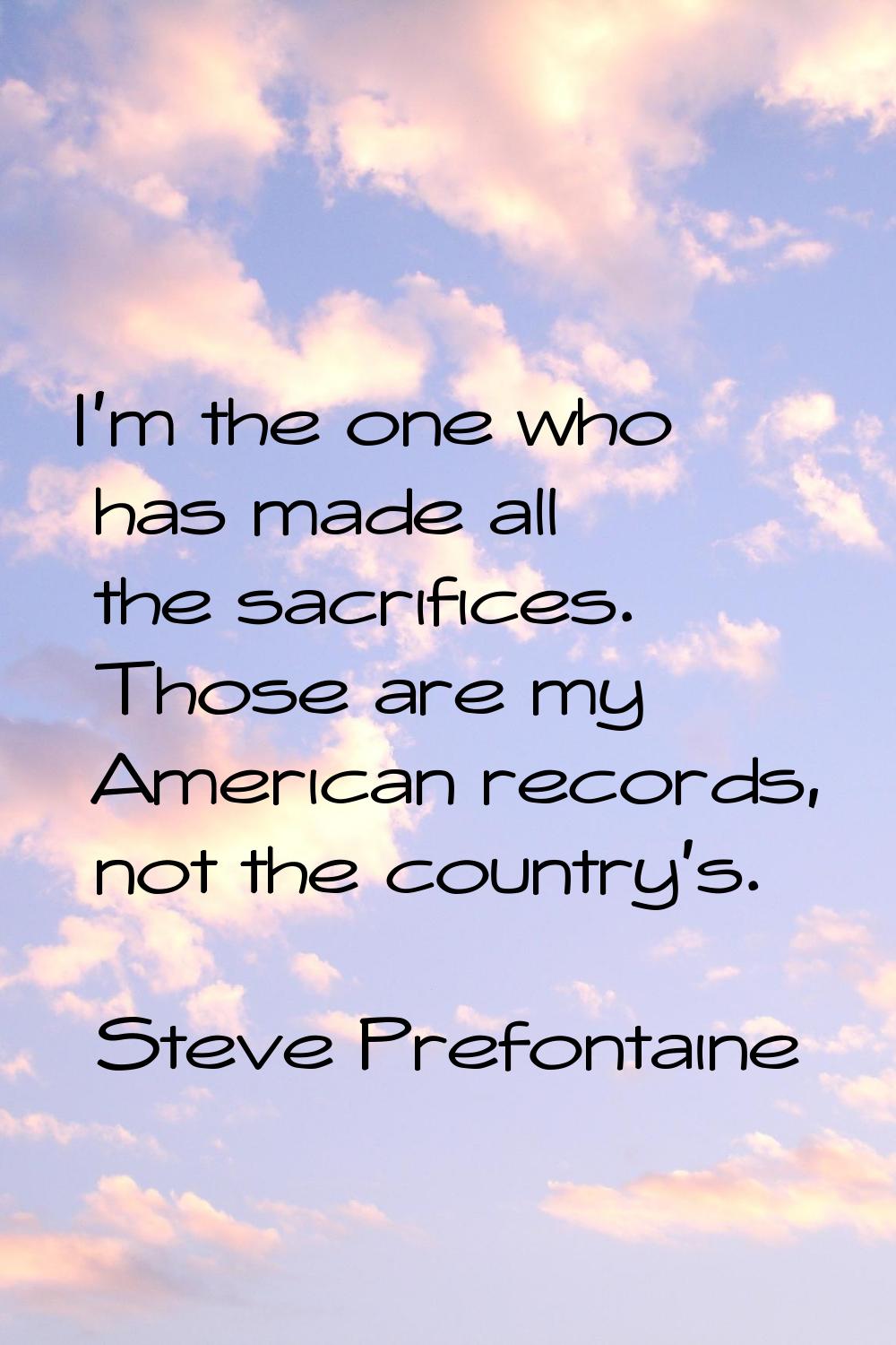 I'm the one who has made all the sacrifices. Those are my American records, not the country's.