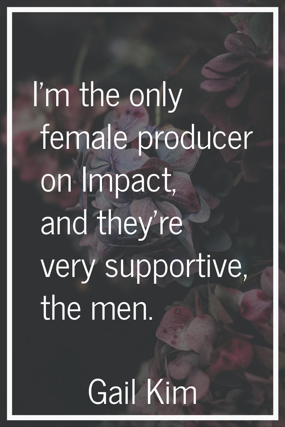 I'm the only female producer on Impact, and they're very supportive, the men.