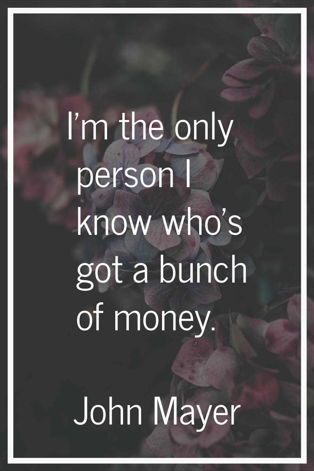 I'm the only person I know who's got a bunch of money.