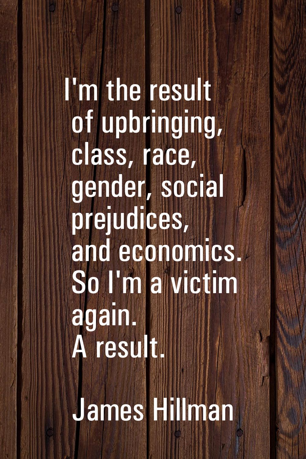 I'm the result of upbringing, class, race, gender, social prejudices, and economics. So I'm a victi