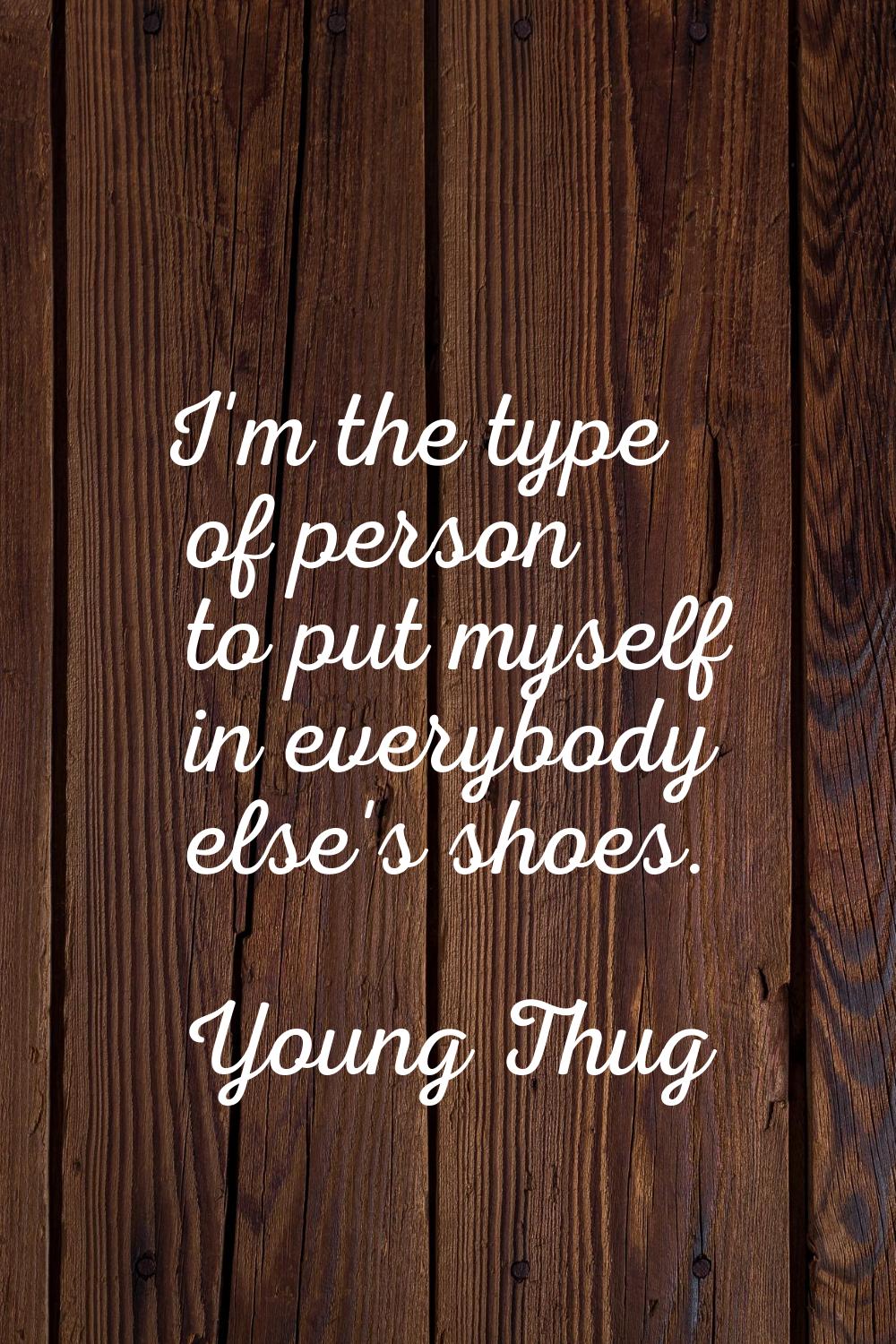 I'm the type of person to put myself in everybody else's shoes.